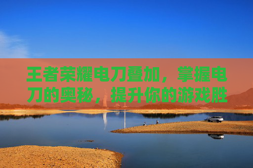 王者荣耀电刀叠加，掌握电刀的奥秘，提升你的游戏胜率,王者荣耀电刀叠加技能