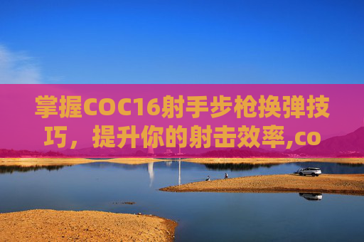 掌握COC16射手步枪换弹技巧，提升你的射击效率,cod16武器换弹