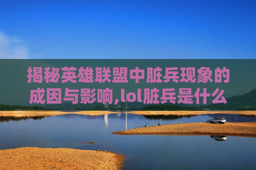 揭秘英雄联盟中脏兵现象的成因与影响,lol脏兵是什么意思
