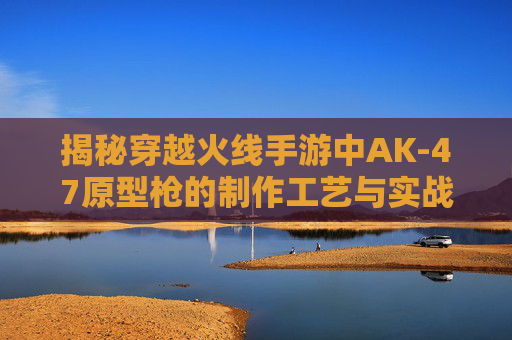 揭秘穿越火线手游中AK-47原型枪的制作工艺与实战体验,cf手游ak打发