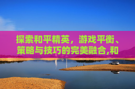 探索和平精英，游戏平衡、策略与技巧的完美融合,和平精英游戏版本是多少