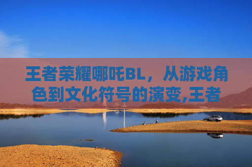 王者荣耀哪吒BL，从游戏角色到文化符号的演变,王者荣耀哪吒百度百科