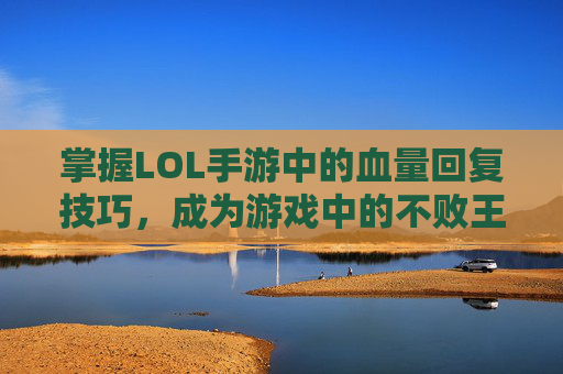掌握LOL手游中的血量回复技巧，成为游戏中的不败王者,英雄联盟手游英雄血量