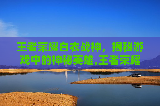 王者荣耀白衣战神，揭秘游戏中的神秘英雄,王者荣耀白衣战神是谁