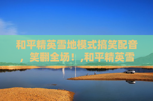 和平精英雪地模式搞笑配音，笑翻全场！,和平精英雪地模式搞笑配音片段