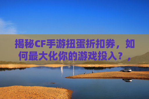 揭秘CF手游扭蛋折扣券，如何最大化你的游戏投入？,cf手游扭蛋活动地址
