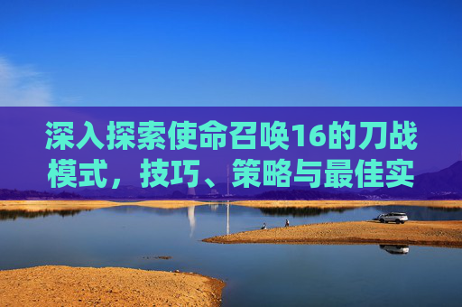 深入探索使命召唤16的刀战模式，技巧、策略与最佳实践,cod16怎么使用刀