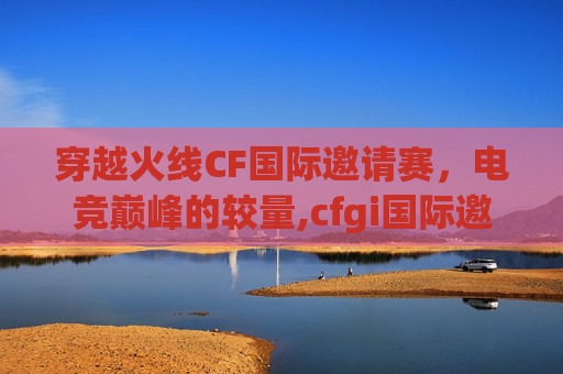 穿越火线CF国际邀请赛，电竞巅峰的较量,cfgi国际邀请赛