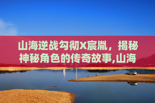 山海逆战勾彻X宸胤，揭秘神秘角色的传奇故事,山海逆战勾彻身世