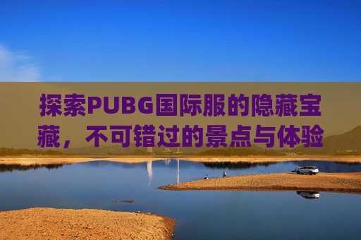 探索PUBG国际服的隐藏宝藏，不可错过的景点与体验,pubg国际服地图解析