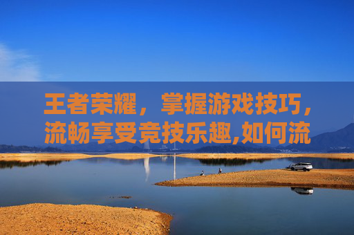 王者荣耀，掌握游戏技巧，流畅享受竞技乐趣,如何流畅的玩王者荣耀游戏