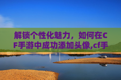解锁个性化魅力，如何在CF手游中成功添加头像,cf手游登录时添加头像怎么设置