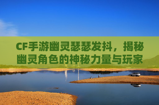 CF手游幽灵瑟瑟发抖，揭秘幽灵角色的神秘力量与玩家体验,CF手游幽灵模式视频