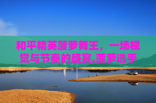 和平精英菠萝舞王，一场视觉与节奏的盛宴,菠萝选手和平精英
