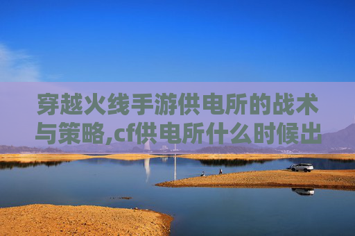 穿越火线手游供电所的战术与策略,cf供电所什么时候出的