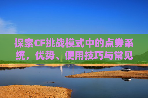 探索CF挑战模式中的点券系统，优势、使用技巧与常见问题解答,cf挑战模式有点券吗