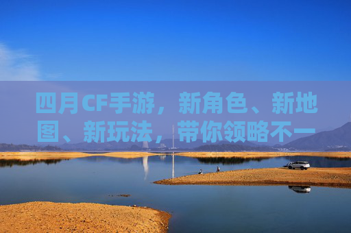 四月CF手游，新角色、新地图、新玩法，带你领略不一样的射击乐趣！,cf活动大全4月