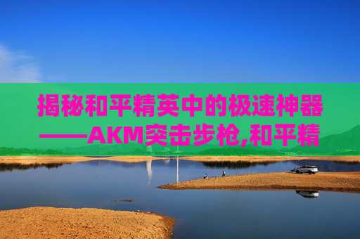 揭秘和平精英中的极速神器——AKM突击步枪,和平精英跑的最快的载具