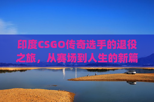 印度CSGO传奇选手的退役之旅，从赛场到人生的新篇章,csgo印度选手退役了吗现在