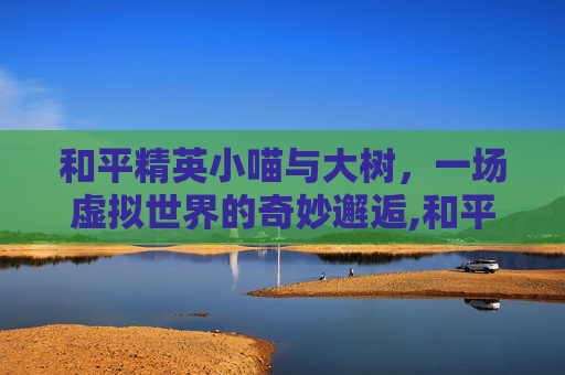 和平精英小喵与大树，一场虚拟世界的奇妙邂逅,和平精英小喵与大树哪个好