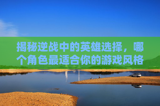 揭秘逆战中的英雄选择，哪个角色最适合你的游戏风格？,逆战变身英雄哪个厉害