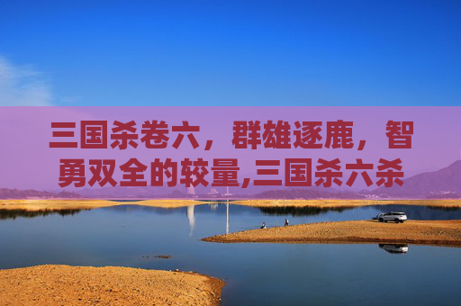 三国杀卷六，群雄逐鹿，智勇双全的较量,三国杀六杀台词-第1张图片-游戏守望资讯网