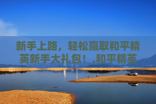 新手上路，轻松赢取和平精英新手大礼包！,和平精英新玩家抽奖视频