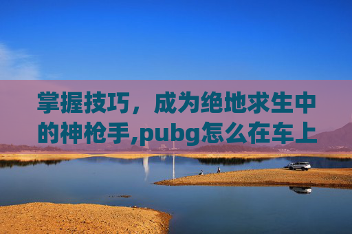 掌握技巧，成为绝地求生中的神枪手,pubg怎么在车上开枪-第1张图片-游戏守望资讯网