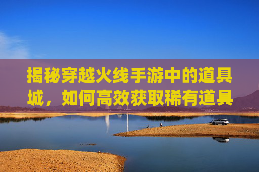 揭秘穿越火线手游中的道具城，如何高效获取稀有道具？,穿越火线道具城app-第1张图片-游戏守望资讯网