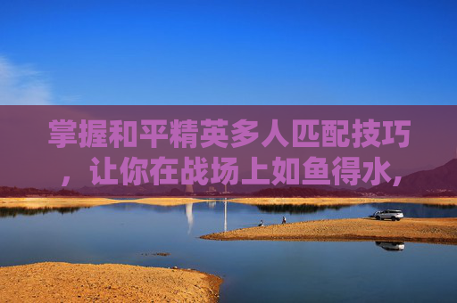 掌握和平精英多人匹配技巧，让你在战场上如鱼得水,和平精英多人匹配技巧视频教学-第1张图片-游戏守望资讯网
