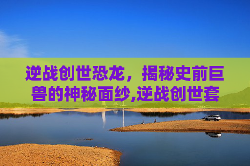 逆战创世恐龙，揭秘史前巨兽的神秘面纱,逆战创世套介绍-第1张图片-游戏守望资讯网