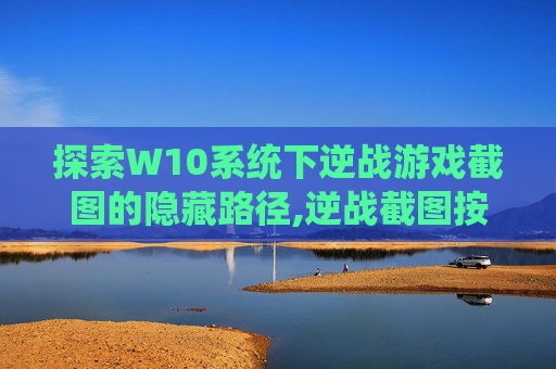 探索W10系统下逆战游戏截图的隐藏路径,逆战截图按哪个键-第1张图片-游戏守望资讯网
