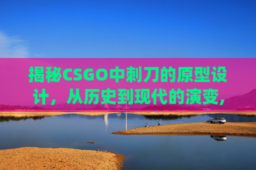 揭秘CSGO中刺刀的原型设计，从历史到现代的演变,csgo刺刀视频-第1张图片-游戏守望资讯网