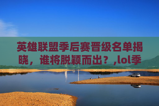 英雄联盟季后赛晋级名单揭晓，谁将脱颖而出？,lol季后赛晋级预测