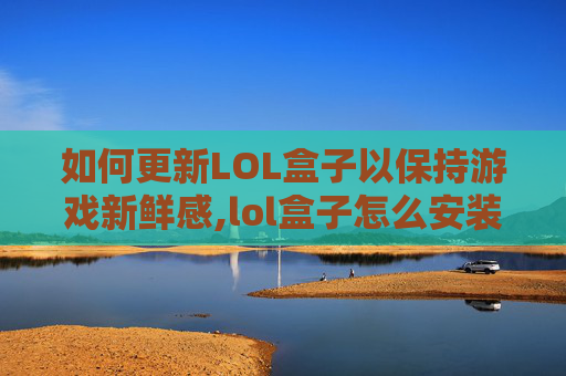 如何更新LOL盒子以保持游戏新鲜感,lol盒子怎么安装