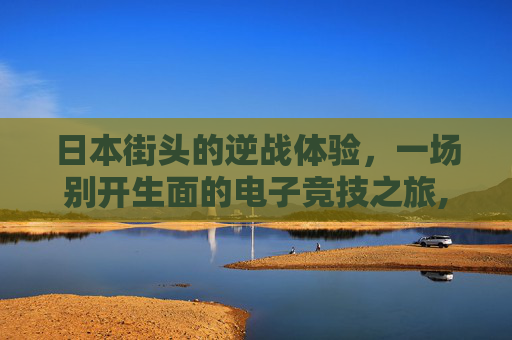 日本街头的逆战体验，一场别开生面的电子竞技之旅,在日本玩逆战怎么玩