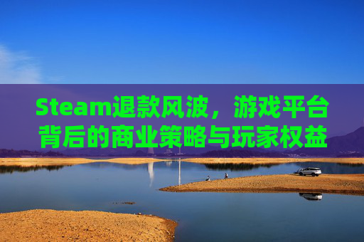 Steam退款风波，游戏平台背后的商业策略与玩家权益,steam恶意退款