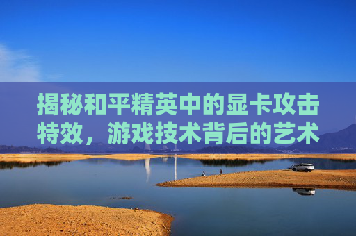 揭秘和平精英中的显卡攻击特效，游戏技术背后的艺术,和平精英显卡攻击特效在哪