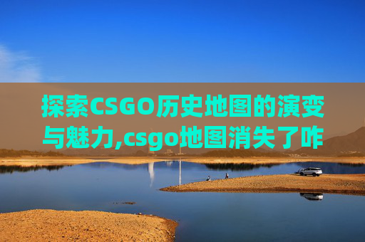 探索CSGO历史地图的演变与魅力,csgo地图消失了咋办