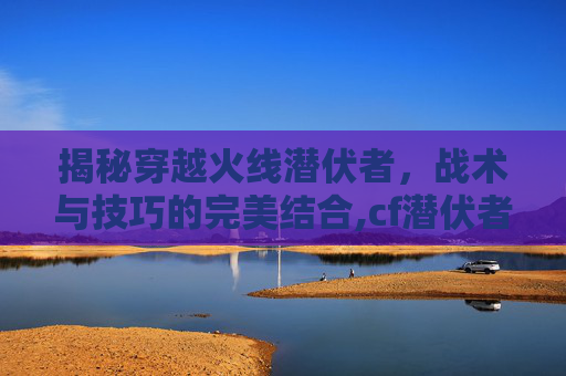 揭秘穿越火线潜伏者，战术与技巧的完美结合,cf潜伏者宣传视频在哪看