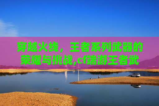 穿越火线，王者系列武器的荣耀与挑战,cf端游王者武器有哪些