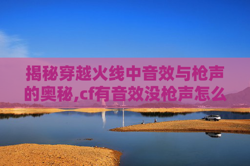揭秘穿越火线中音效与枪声的奥秘,cf有音效没枪声怎么办