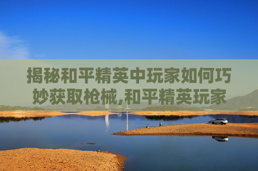 揭秘和平精英中玩家如何巧妙获取枪械,和平精英玩家怎么得到枪械