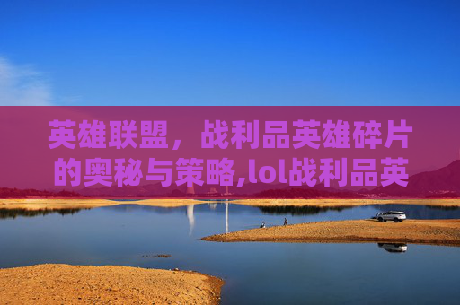 英雄联盟，战利品英雄碎片的奥秘与策略,lol战利品英雄碎片合成还是分解