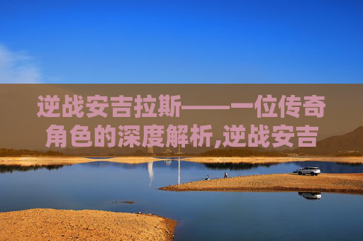逆战安吉拉斯——一位传奇角色的深度解析,逆战安吉拉r