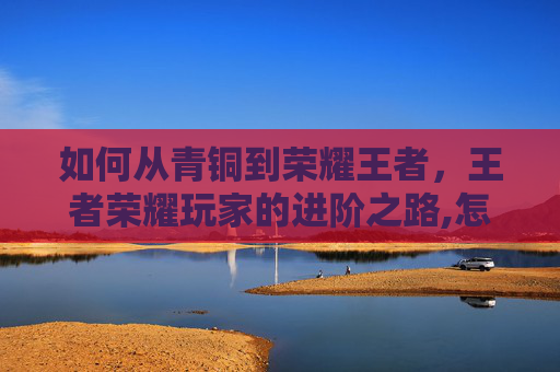 如何从青铜到荣耀王者，王者荣耀玩家的进阶之路,怎么达到荣耀王者段位