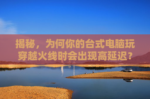 揭秘，为何你的台式电脑玩穿越火线时会出现高延迟？,台式电脑玩cf延迟高怎么办