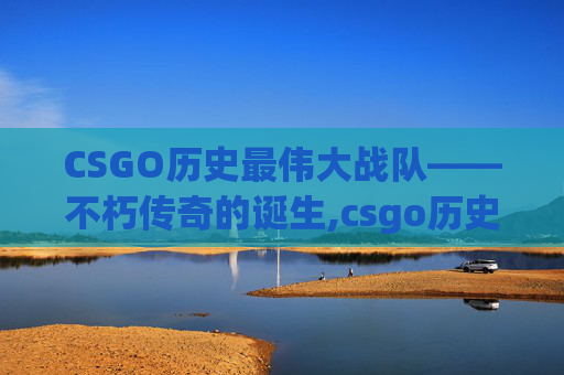 CSGO历史最伟大战队——不朽传奇的诞生,csgo历史最伟大战队排名
