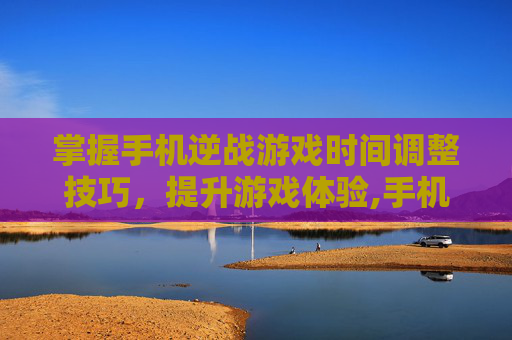 掌握手机逆战游戏时间调整技巧，提升游戏体验,手机版逆战游戏时间怎么调整