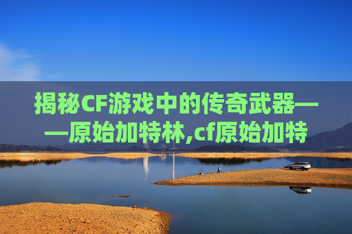 揭秘CF游戏中的传奇武器——原始加特林,cf原始加特林多少发子弹啊